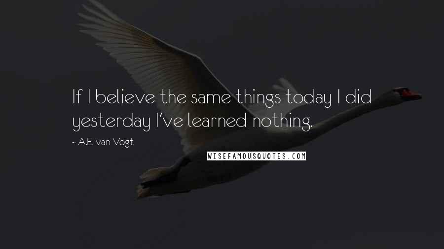 A.E. Van Vogt Quotes: If I believe the same things today I did yesterday I've learned nothing.