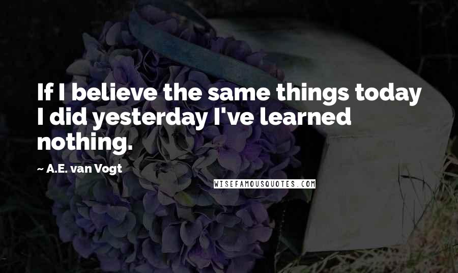 A.E. Van Vogt Quotes: If I believe the same things today I did yesterday I've learned nothing.