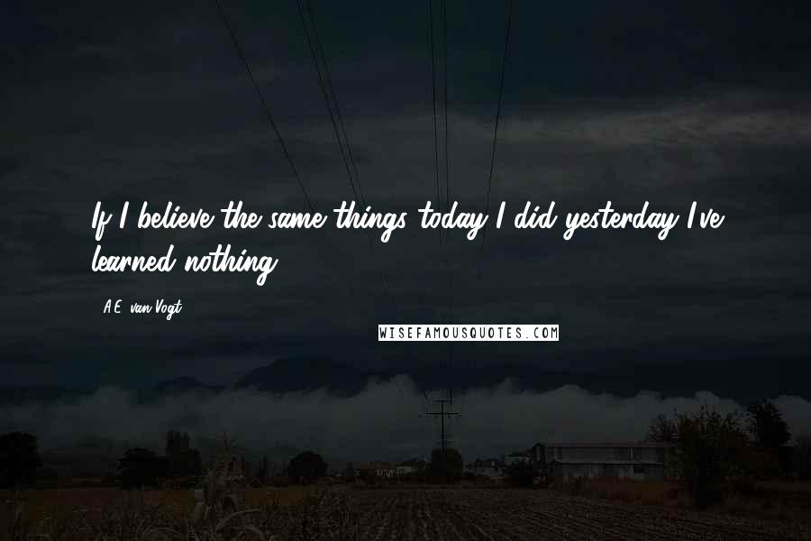 A.E. Van Vogt Quotes: If I believe the same things today I did yesterday I've learned nothing.