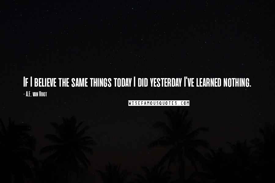 A.E. Van Vogt Quotes: If I believe the same things today I did yesterday I've learned nothing.