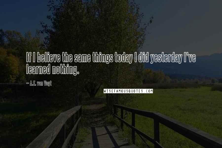 A.E. Van Vogt Quotes: If I believe the same things today I did yesterday I've learned nothing.