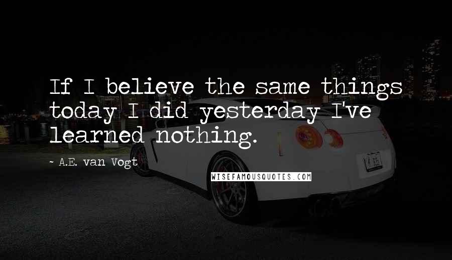 A.E. Van Vogt Quotes: If I believe the same things today I did yesterday I've learned nothing.