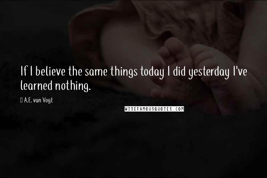 A.E. Van Vogt Quotes: If I believe the same things today I did yesterday I've learned nothing.