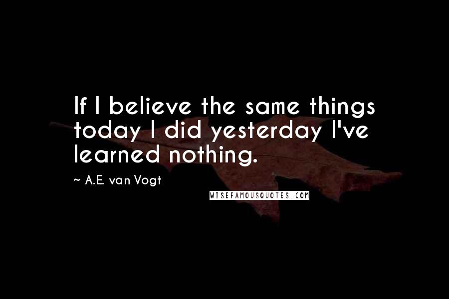 A.E. Van Vogt Quotes: If I believe the same things today I did yesterday I've learned nothing.