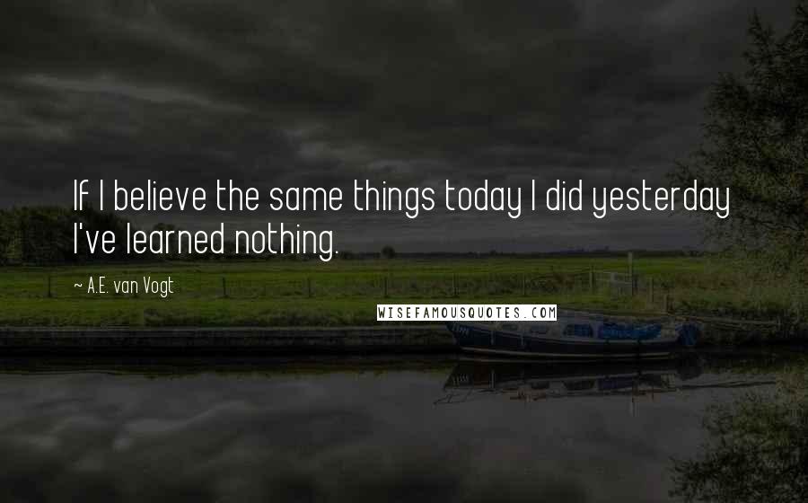 A.E. Van Vogt Quotes: If I believe the same things today I did yesterday I've learned nothing.