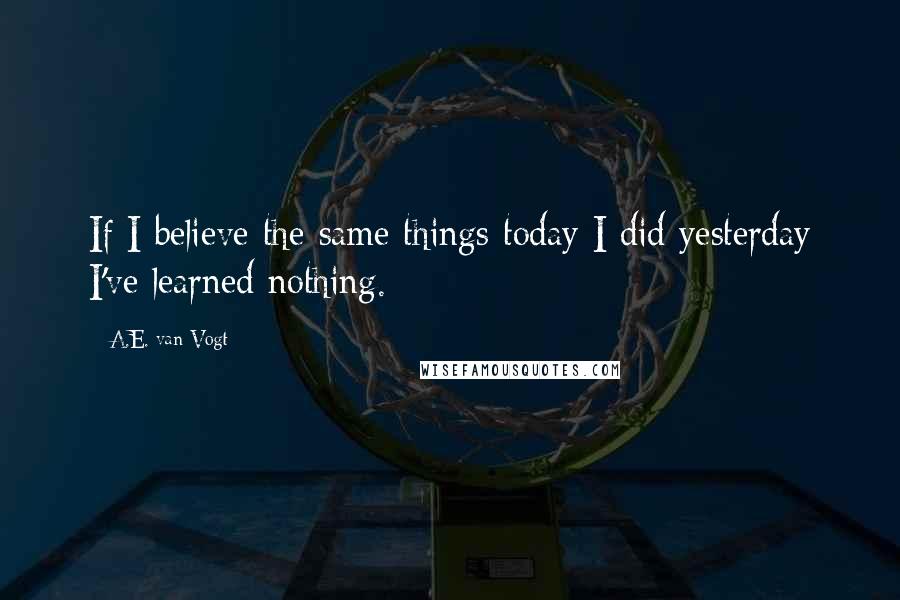 A.E. Van Vogt Quotes: If I believe the same things today I did yesterday I've learned nothing.