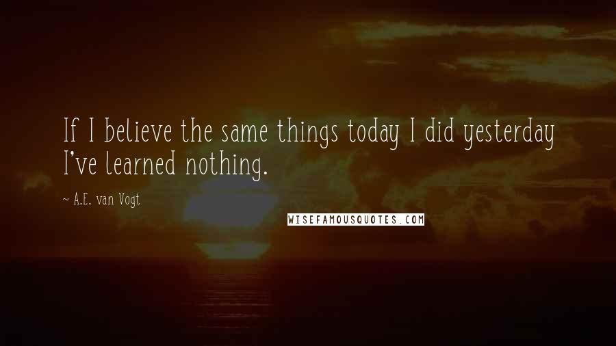 A.E. Van Vogt Quotes: If I believe the same things today I did yesterday I've learned nothing.