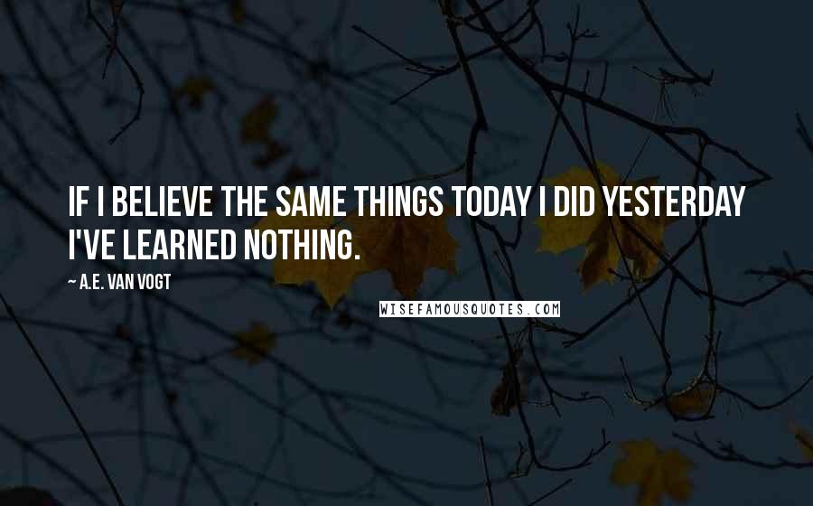 A.E. Van Vogt Quotes: If I believe the same things today I did yesterday I've learned nothing.