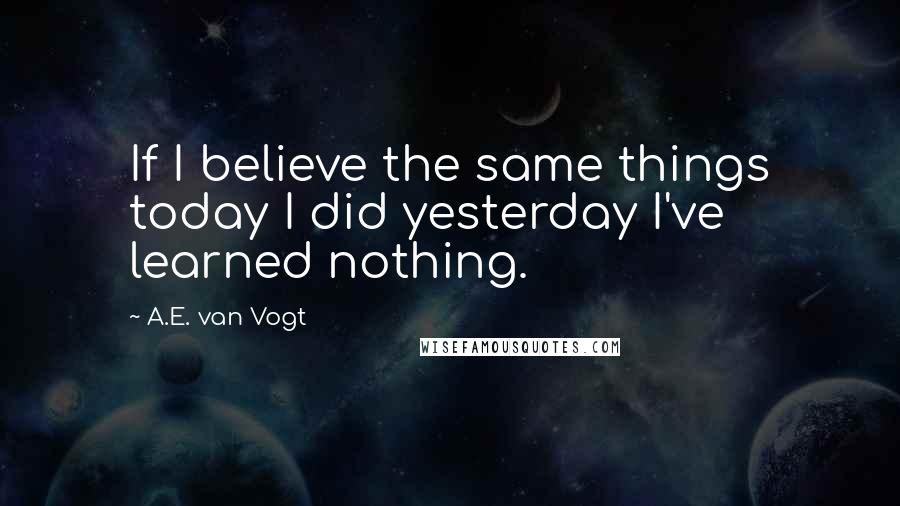 A.E. Van Vogt Quotes: If I believe the same things today I did yesterday I've learned nothing.