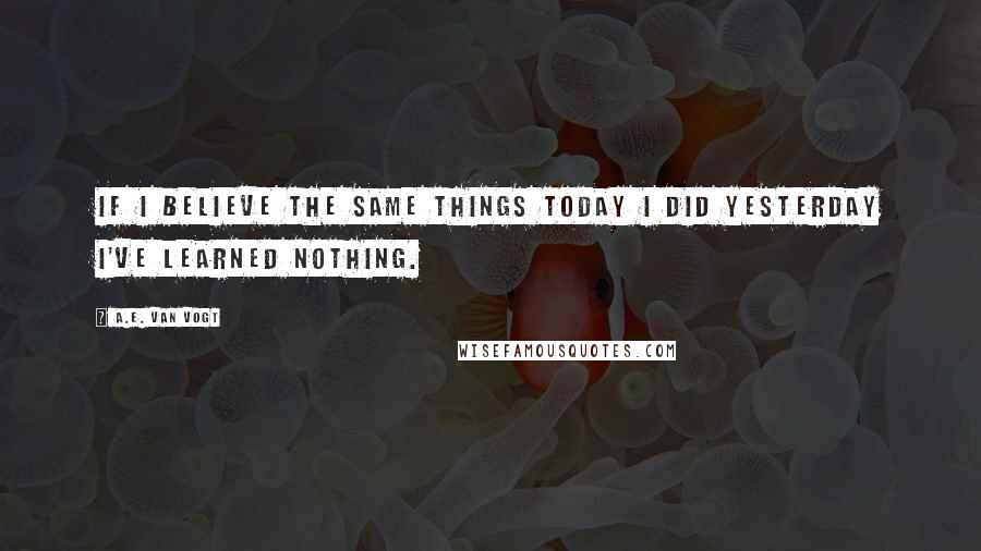 A.E. Van Vogt Quotes: If I believe the same things today I did yesterday I've learned nothing.