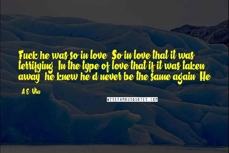 A.E. Via Quotes: Fuck he was so in love. So in love that it was terrifying. In the type of love that if it was taken away, he knew he'd never be the same again. He