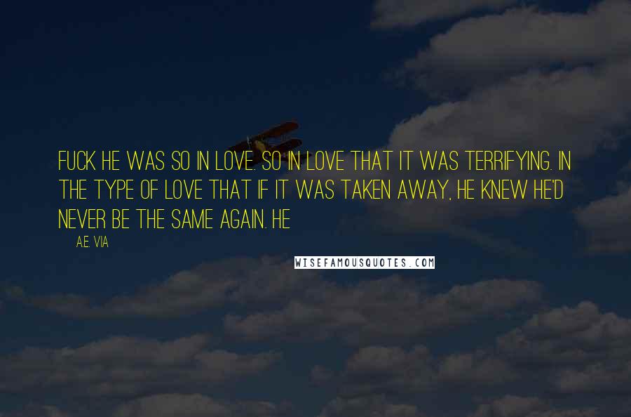 A.E. Via Quotes: Fuck he was so in love. So in love that it was terrifying. In the type of love that if it was taken away, he knew he'd never be the same again. He