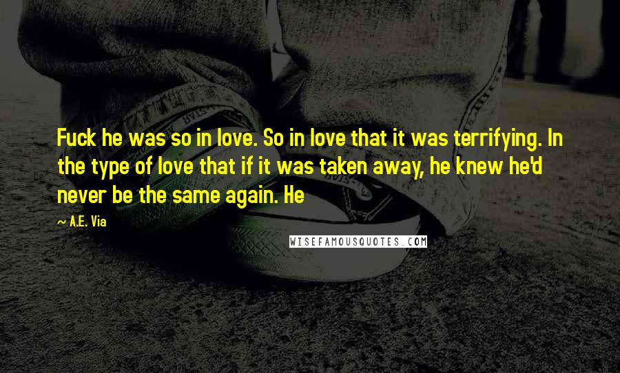 A.E. Via Quotes: Fuck he was so in love. So in love that it was terrifying. In the type of love that if it was taken away, he knew he'd never be the same again. He