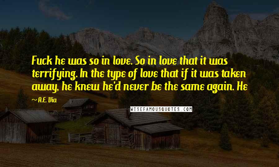 A.E. Via Quotes: Fuck he was so in love. So in love that it was terrifying. In the type of love that if it was taken away, he knew he'd never be the same again. He