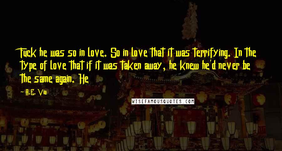 A.E. Via Quotes: Fuck he was so in love. So in love that it was terrifying. In the type of love that if it was taken away, he knew he'd never be the same again. He