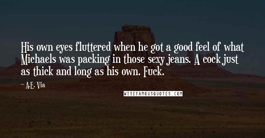 A.E. Via Quotes: His own eyes fluttered when he got a good feel of what Michaels was packing in those sexy jeans. A cock just as thick and long as his own. Fuck.