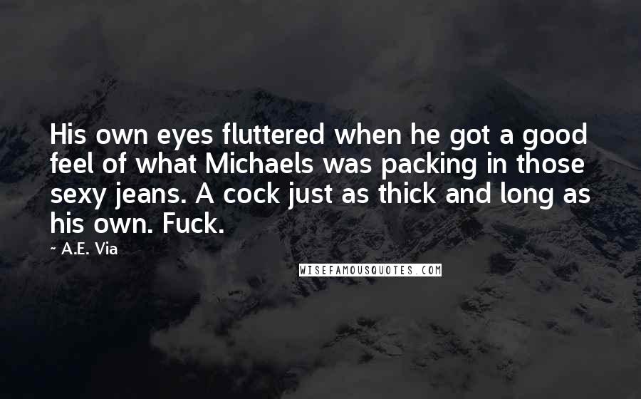 A.E. Via Quotes: His own eyes fluttered when he got a good feel of what Michaels was packing in those sexy jeans. A cock just as thick and long as his own. Fuck.