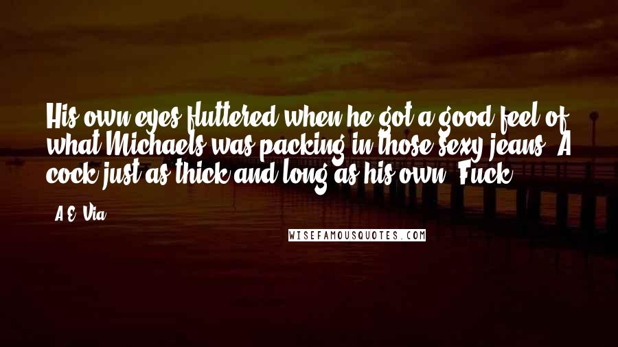 A.E. Via Quotes: His own eyes fluttered when he got a good feel of what Michaels was packing in those sexy jeans. A cock just as thick and long as his own. Fuck.