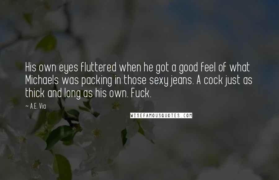 A.E. Via Quotes: His own eyes fluttered when he got a good feel of what Michaels was packing in those sexy jeans. A cock just as thick and long as his own. Fuck.