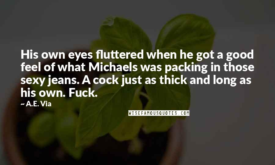 A.E. Via Quotes: His own eyes fluttered when he got a good feel of what Michaels was packing in those sexy jeans. A cock just as thick and long as his own. Fuck.