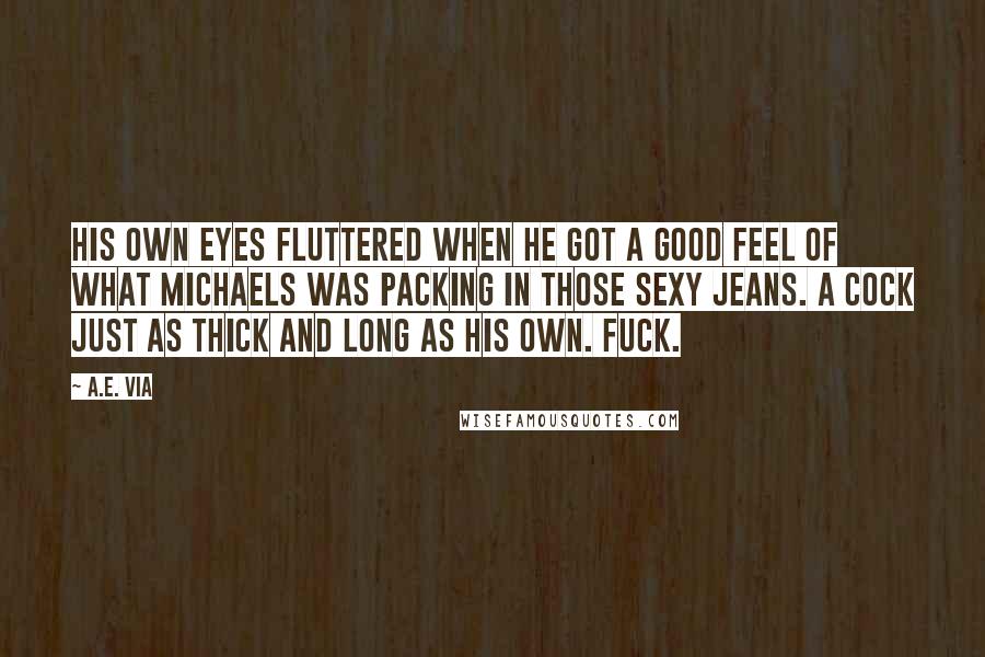 A.E. Via Quotes: His own eyes fluttered when he got a good feel of what Michaels was packing in those sexy jeans. A cock just as thick and long as his own. Fuck.