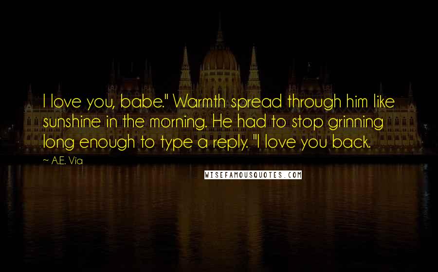 A.E. Via Quotes: I love you, babe." Warmth spread through him like sunshine in the morning. He had to stop grinning long enough to type a reply. "I love you back.