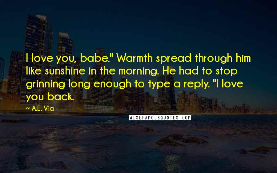 A.E. Via Quotes: I love you, babe." Warmth spread through him like sunshine in the morning. He had to stop grinning long enough to type a reply. "I love you back.