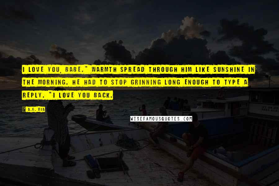 A.E. Via Quotes: I love you, babe." Warmth spread through him like sunshine in the morning. He had to stop grinning long enough to type a reply. "I love you back.