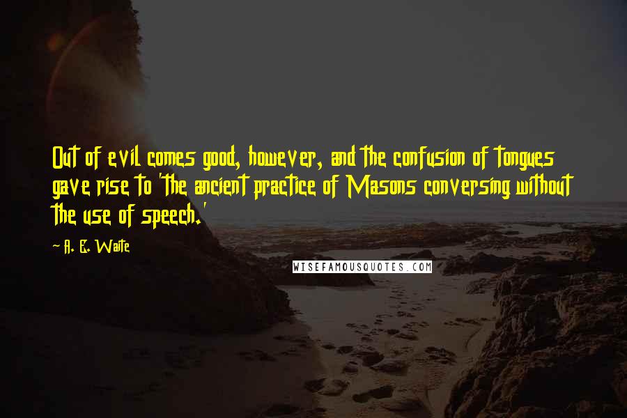 A. E. Waite Quotes: Out of evil comes good, however, and the confusion of tongues gave rise to 'the ancient practice of Masons conversing without the use of speech.'