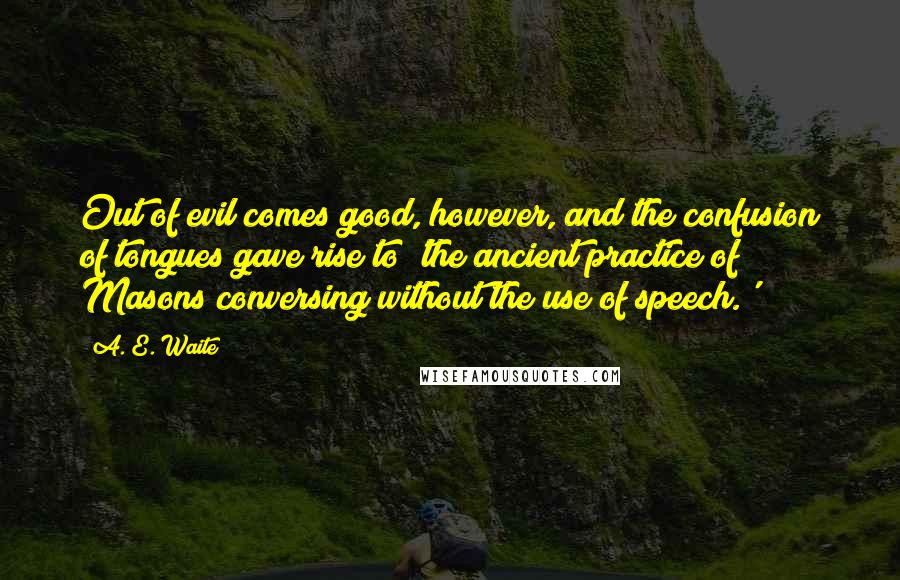 A. E. Waite Quotes: Out of evil comes good, however, and the confusion of tongues gave rise to 'the ancient practice of Masons conversing without the use of speech.'