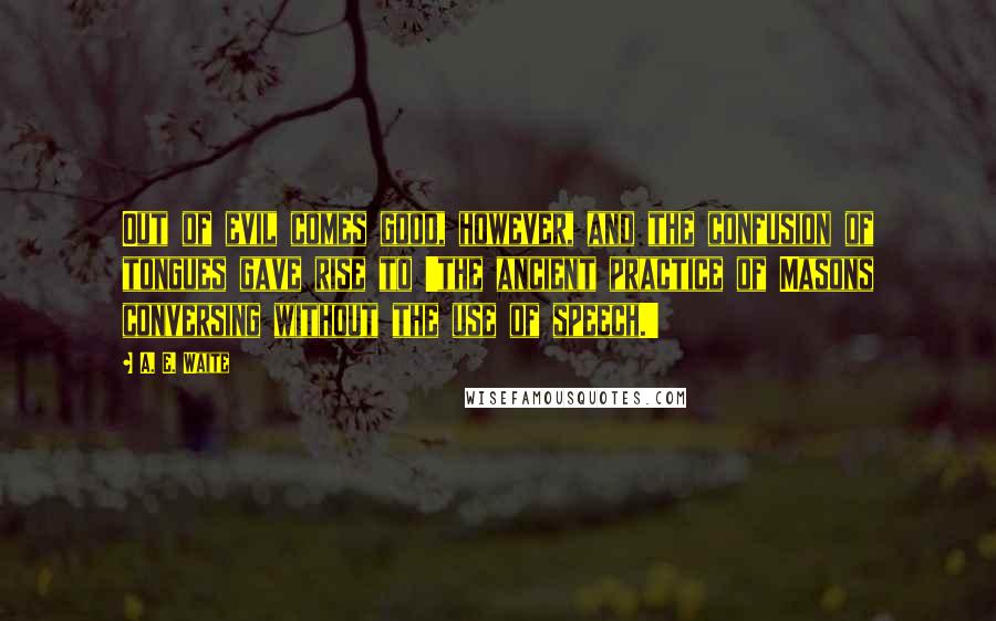A. E. Waite Quotes: Out of evil comes good, however, and the confusion of tongues gave rise to 'the ancient practice of Masons conversing without the use of speech.'