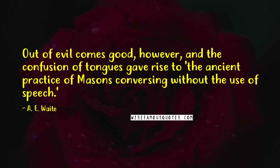 A. E. Waite Quotes: Out of evil comes good, however, and the confusion of tongues gave rise to 'the ancient practice of Masons conversing without the use of speech.'