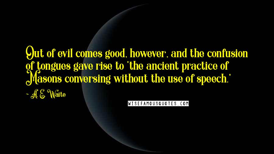 A. E. Waite Quotes: Out of evil comes good, however, and the confusion of tongues gave rise to 'the ancient practice of Masons conversing without the use of speech.'