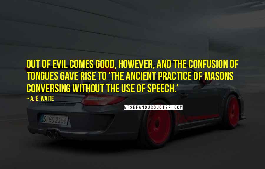 A. E. Waite Quotes: Out of evil comes good, however, and the confusion of tongues gave rise to 'the ancient practice of Masons conversing without the use of speech.'