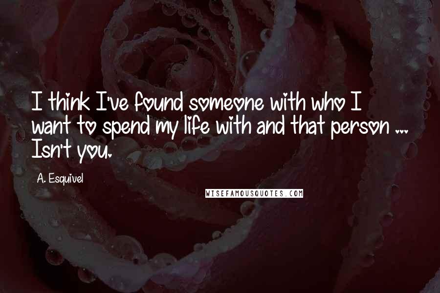 A. Esquivel Quotes: I think I've found someone with who I want to spend my life with and that person ... Isn't you.