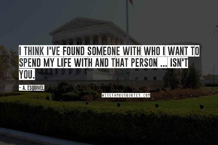 A. Esquivel Quotes: I think I've found someone with who I want to spend my life with and that person ... Isn't you.