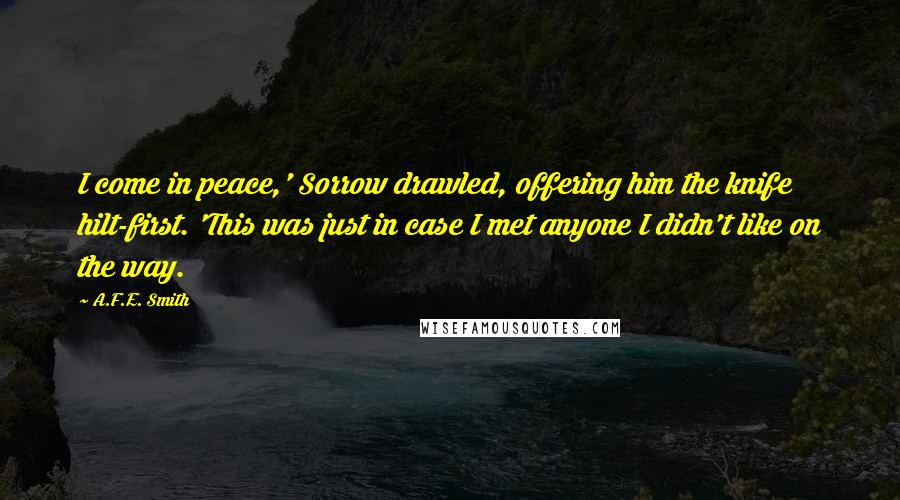 A.F.E. Smith Quotes: I come in peace,' Sorrow drawled, offering him the knife hilt-first. 'This was just in case I met anyone I didn't like on the way.