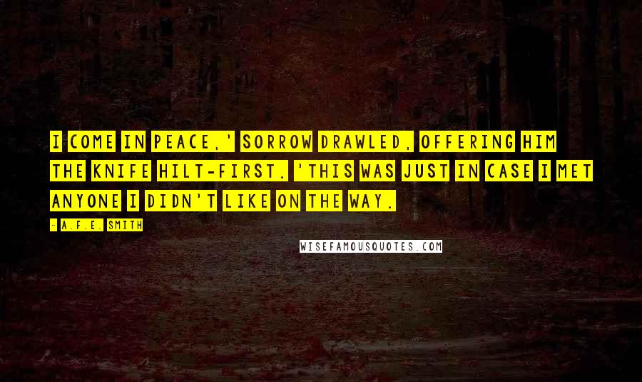 A.F.E. Smith Quotes: I come in peace,' Sorrow drawled, offering him the knife hilt-first. 'This was just in case I met anyone I didn't like on the way.