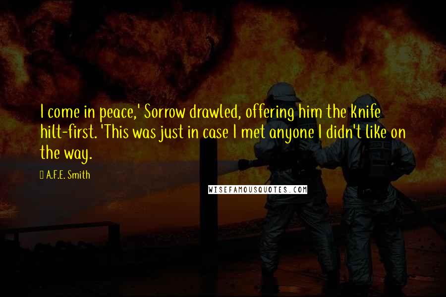 A.F.E. Smith Quotes: I come in peace,' Sorrow drawled, offering him the knife hilt-first. 'This was just in case I met anyone I didn't like on the way.