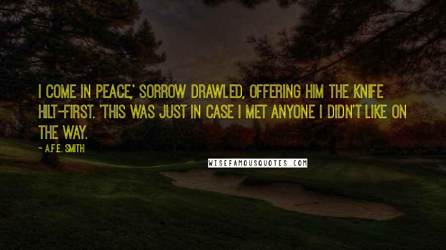 A.F.E. Smith Quotes: I come in peace,' Sorrow drawled, offering him the knife hilt-first. 'This was just in case I met anyone I didn't like on the way.