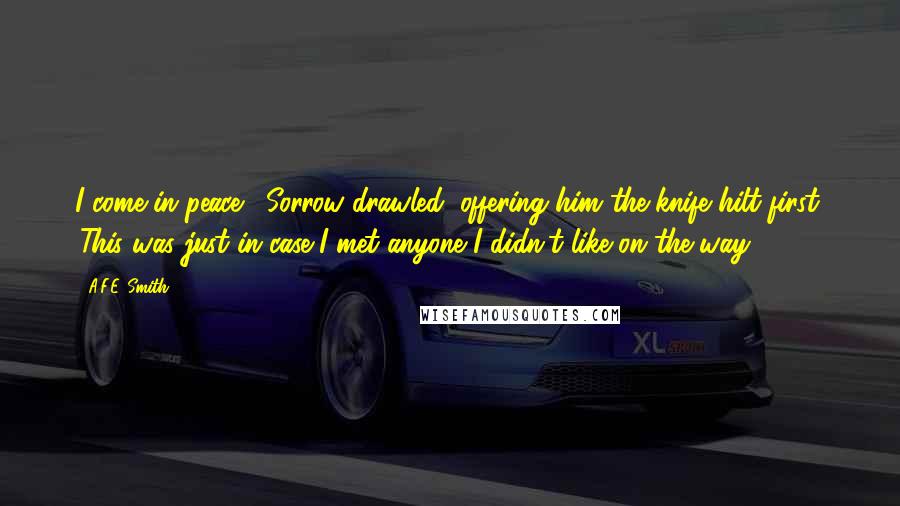A.F.E. Smith Quotes: I come in peace,' Sorrow drawled, offering him the knife hilt-first. 'This was just in case I met anyone I didn't like on the way.