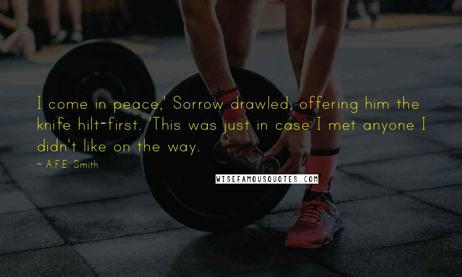 A.F.E. Smith Quotes: I come in peace,' Sorrow drawled, offering him the knife hilt-first. 'This was just in case I met anyone I didn't like on the way.