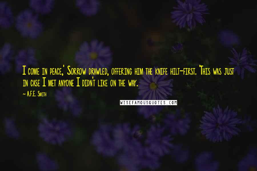 A.F.E. Smith Quotes: I come in peace,' Sorrow drawled, offering him the knife hilt-first. 'This was just in case I met anyone I didn't like on the way.