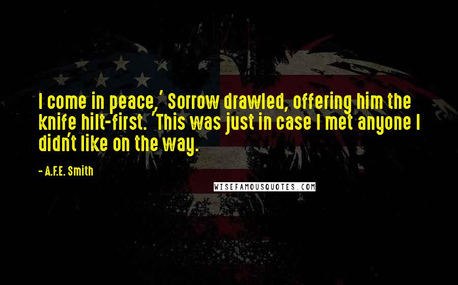 A.F.E. Smith Quotes: I come in peace,' Sorrow drawled, offering him the knife hilt-first. 'This was just in case I met anyone I didn't like on the way.