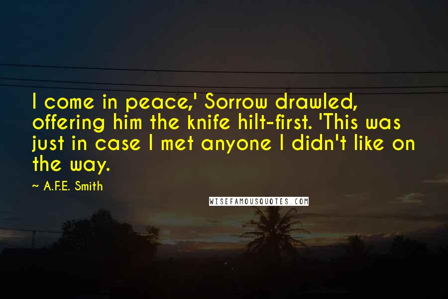 A.F.E. Smith Quotes: I come in peace,' Sorrow drawled, offering him the knife hilt-first. 'This was just in case I met anyone I didn't like on the way.