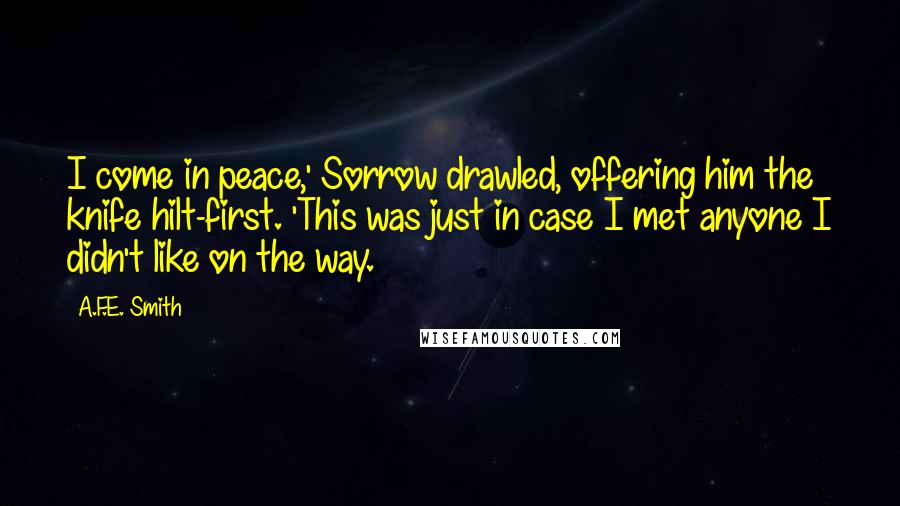 A.F.E. Smith Quotes: I come in peace,' Sorrow drawled, offering him the knife hilt-first. 'This was just in case I met anyone I didn't like on the way.