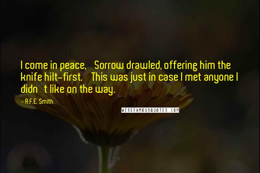 A.F.E. Smith Quotes: I come in peace,' Sorrow drawled, offering him the knife hilt-first. 'This was just in case I met anyone I didn't like on the way.