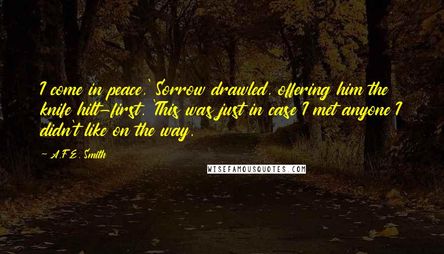 A.F.E. Smith Quotes: I come in peace,' Sorrow drawled, offering him the knife hilt-first. 'This was just in case I met anyone I didn't like on the way.