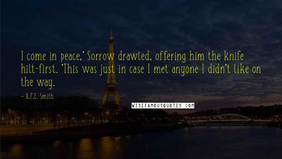 A.F.E. Smith Quotes: I come in peace,' Sorrow drawled, offering him the knife hilt-first. 'This was just in case I met anyone I didn't like on the way.