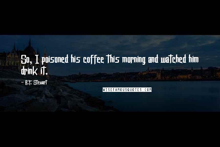 A.F. Stewart Quotes: So, I poisoned his coffee this morning and watched him drink it.